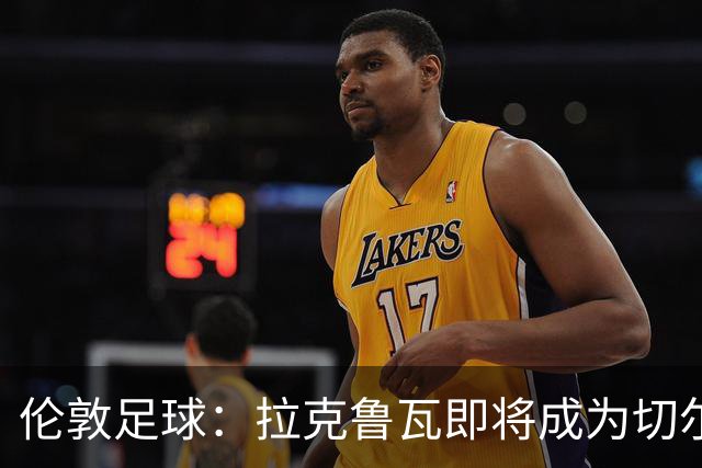 伦敦足球：拉克鲁瓦即将成为切尔西第三笔引援，可能再签5人