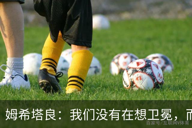 姆希塔良：我们没有在想卫冕，而要证明我们上赛季配得上冠军