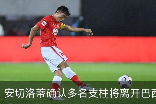 安切洛蒂确认多名支柱将离开巴西队，未来将重组阵容